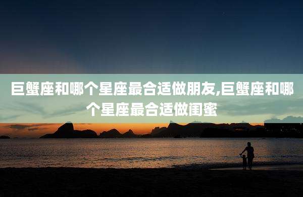 巨蟹座和哪个星座最合适做朋友,巨蟹座和哪个星座最合适做闺蜜