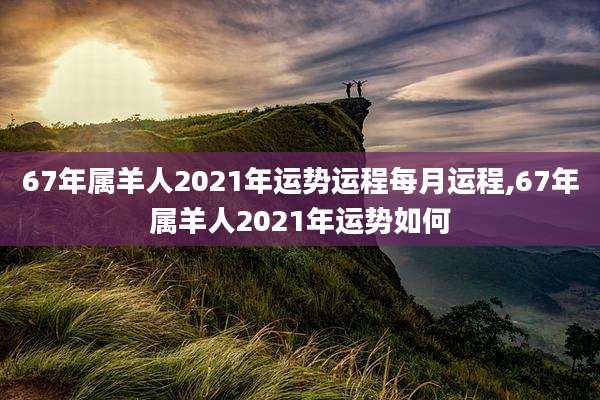 67年属羊人2021年运势运程每月运程,67年属羊人2021年运势如何