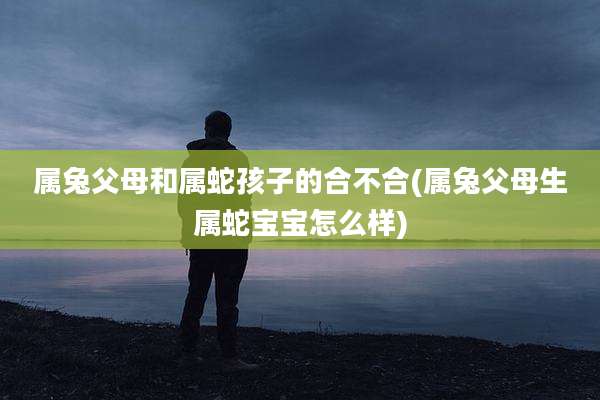 属兔父母和属蛇孩子的合不合(属兔父母生属蛇宝宝怎么样)