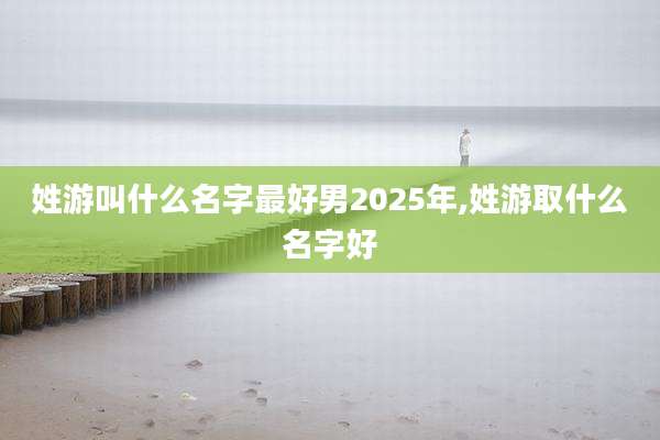 姓游叫什么名字最好男2025年,姓游取什么名字好