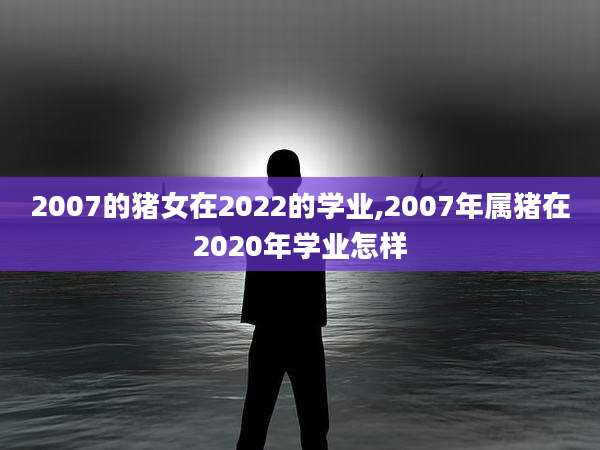 2007的猪女在2022的学业,2007年属猪在2020年学业怎样