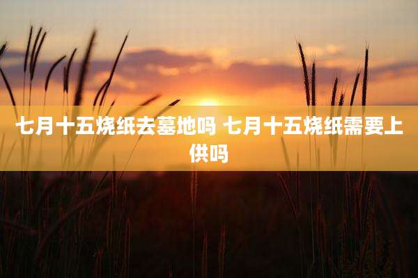 七月十五烧纸去墓地吗 七月十五烧纸需要上供吗