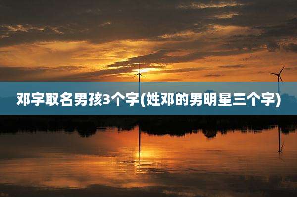 邓字取名男孩3个字(姓邓的男明星三个字)