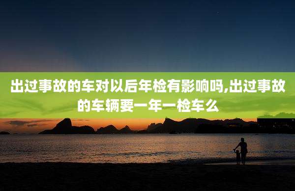 出过事故的车对以后年检有影响吗,出过事故的车辆要一年一检车么