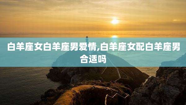 白羊座女白羊座男爱情,白羊座女配白羊座男合适吗