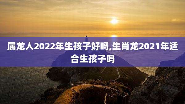 属龙人2022年生孩子好吗,生肖龙2021年适合生孩子吗