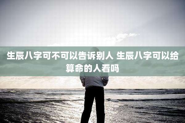 生辰八字可不可以告诉别人 生辰八字可以给算命的人看吗