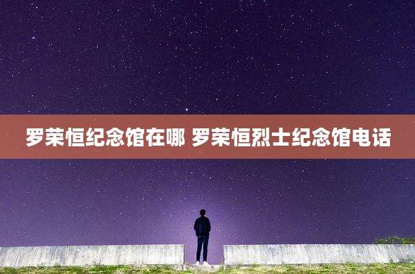 罗荣恒纪念馆在哪 罗荣恒烈士纪念馆电话