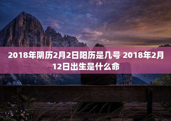 2018年阴历2月2日阳历是几号 2018年2月12日出生是什么命
