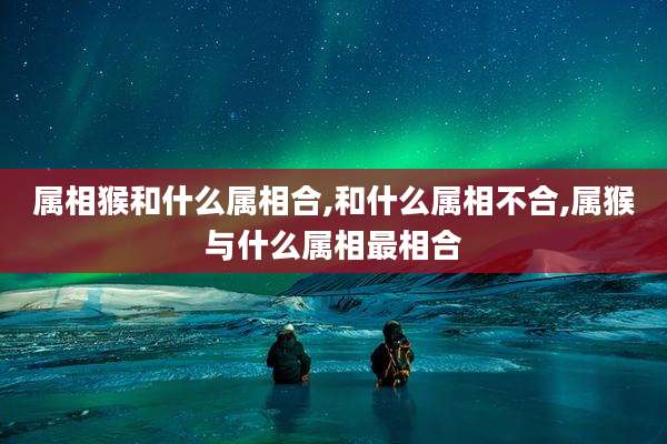 属相猴和什么属相合,和什么属相不合,属猴与什么属相最相合