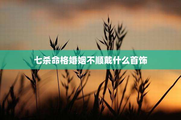 七杀命格婚姻不顺戴什么首饰