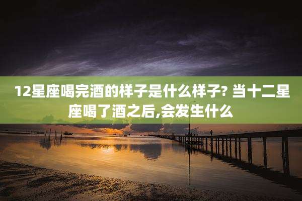 12星座喝完酒的样子是什么样子? 当十二星座喝了酒之后,会发生什么