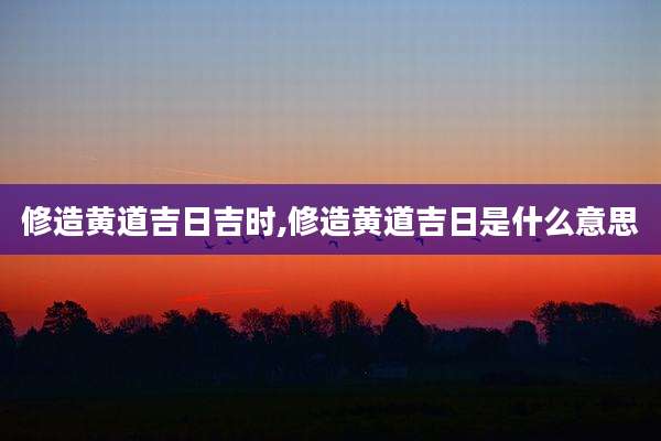 修造黄道吉日吉时,修造黄道吉日是什么意思
