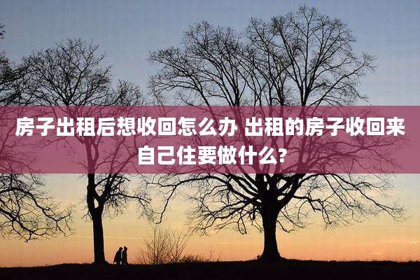 房子出租后想收回怎么办 出租的房子收回来自己住要做什么?