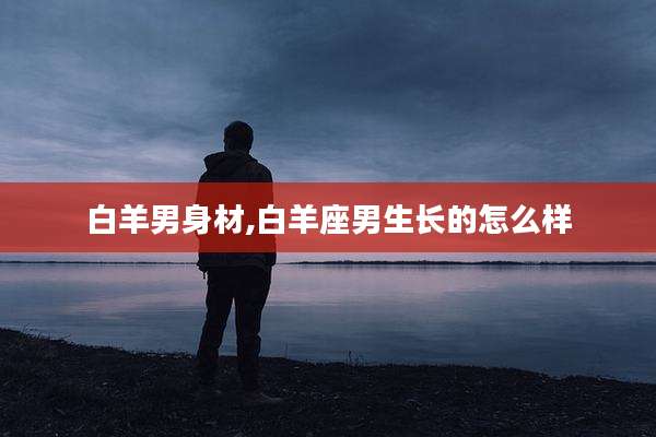 白羊男身材,白羊座男生长的怎么样