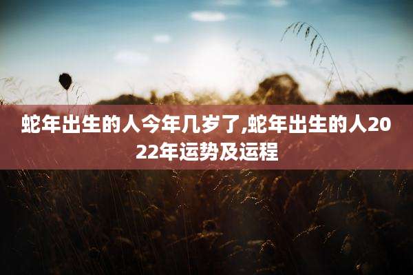 蛇年出生的人今年几岁了,蛇年出生的人2022年运势及运程