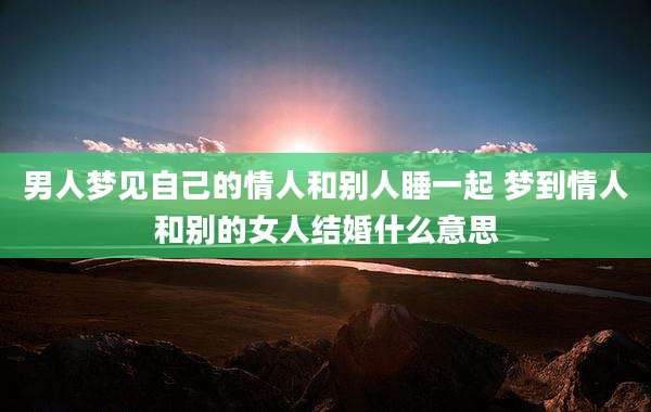 男人梦见自己的情人和别人睡一起 梦到情人和别的女人结婚什么意思