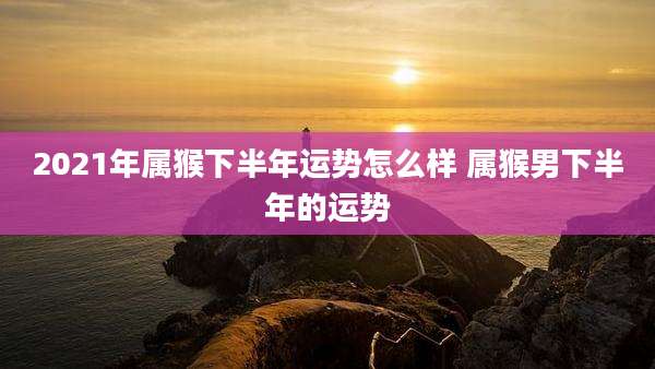 2021年属猴下半年运势怎么样 属猴男下半年的运势