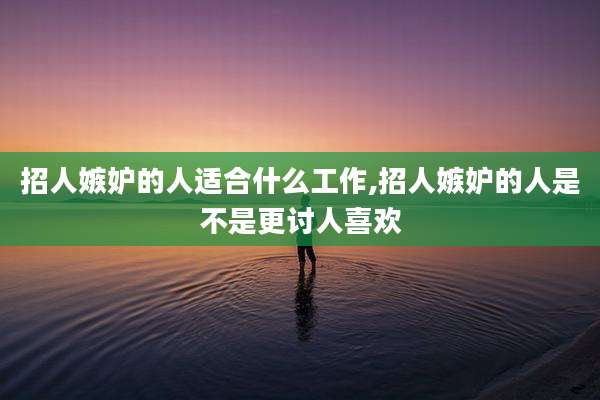 招人嫉妒的人适合什么工作,招人嫉妒的人是不是更讨人喜欢