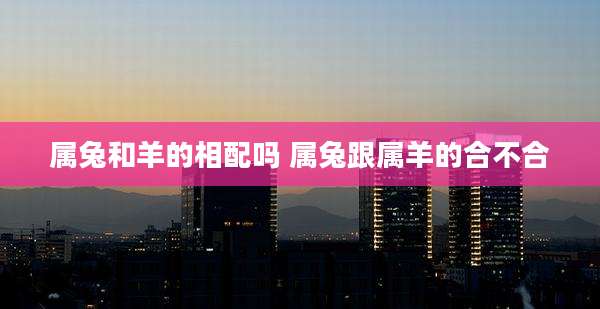 属兔和羊的相配吗 属兔跟属羊的合不合
