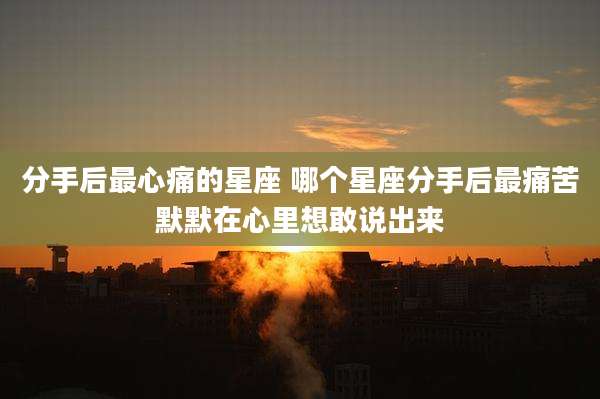 分手后最心痛的星座 哪个星座分手后最痛苦默默在心里想敢说出来
