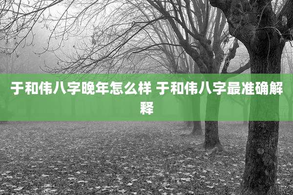于和伟八字晚年怎么样 于和伟八字最准确解释