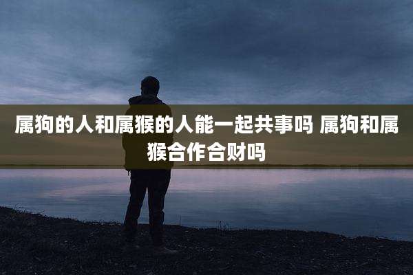 属狗的人和属猴的人能一起共事吗 属狗和属猴合作合财吗