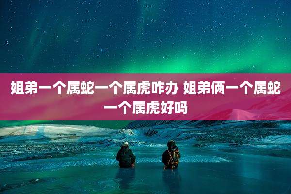 姐弟一个属蛇一个属虎咋办 姐弟俩一个属蛇一个属虎好吗