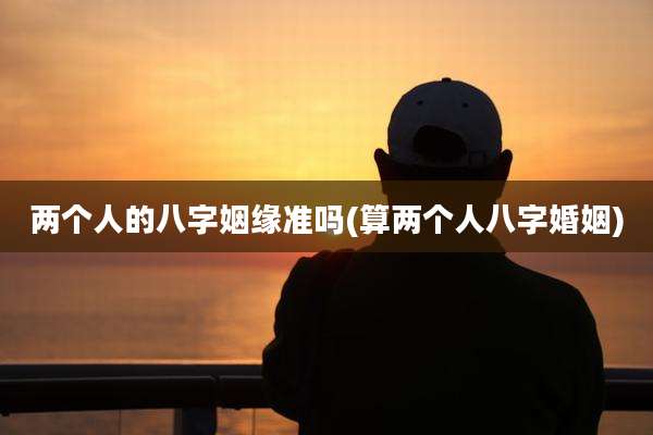 两个人的八字姻缘准吗(算两个人八字婚姻)