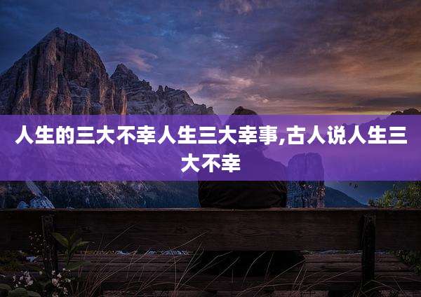 人生的三大不幸人生三大幸事,古人说人生三大不幸