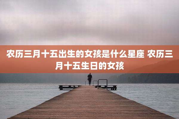 农历三月十五出生的女孩是什么星座 农历三月十五生日的女孩