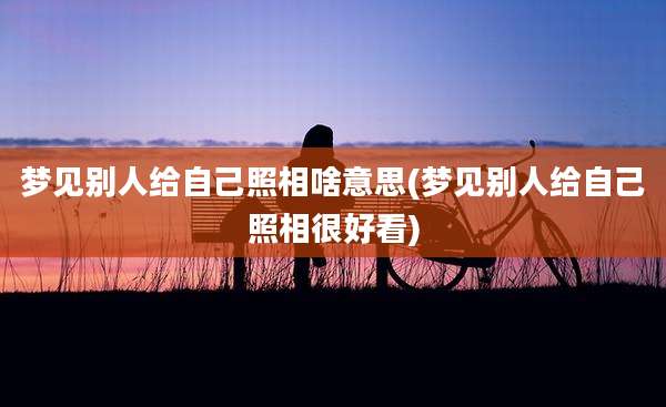 梦见别人给自己照相啥意思(梦见别人给自己照相很好看)