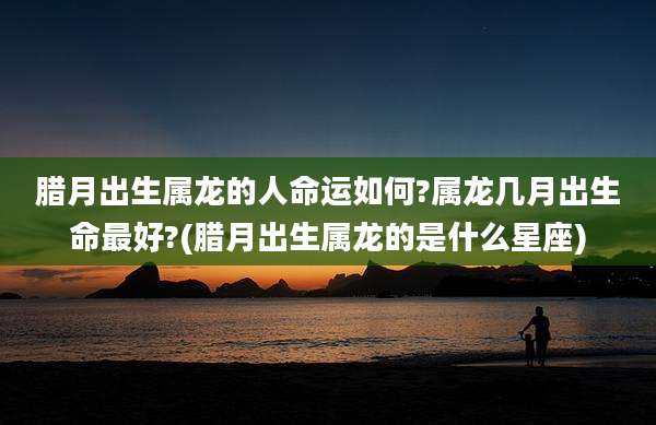 腊月出生属龙的人命运如何?属龙几月出生命最好?(腊月出生属龙的是什么星座)
