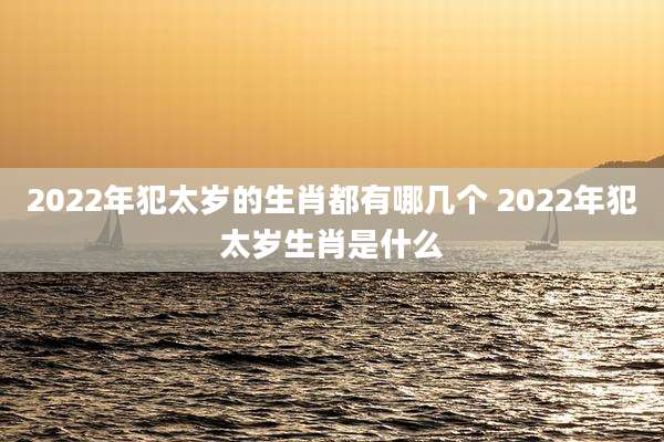 2022年犯太岁的生肖都有哪几个 2022年犯太岁生肖是什么