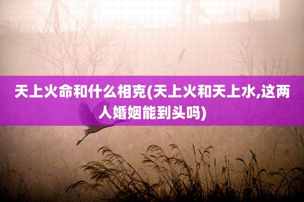 天上火命和什么相克(天上火和天上水,这两人婚姻能到头吗)