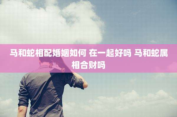 马和蛇相配婚姻如何 在一起好吗 马和蛇属相合财吗