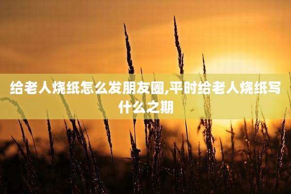 给老人烧纸怎么发朋友圈,平时给老人烧纸写什么之期