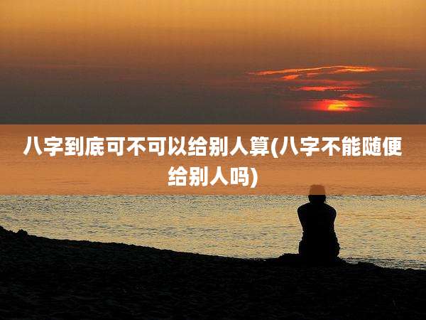 八字到底可不可以给别人算(八字不能随便给别人吗)