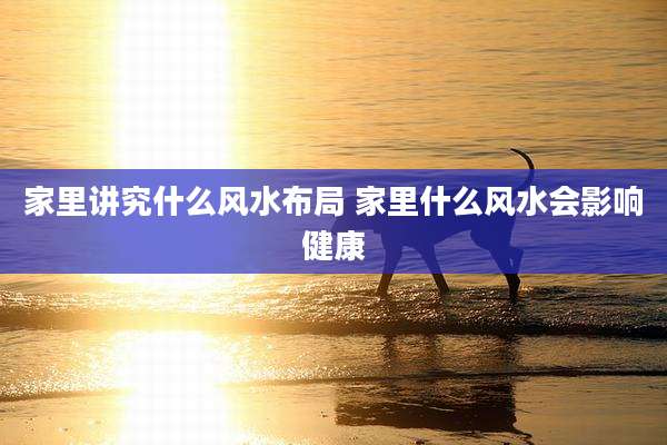 家里讲究什么风水布局 家里什么风水会影响健康