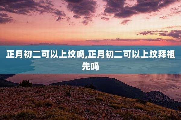 正月初二可以上坟吗,正月初二可以上坟拜祖先吗
