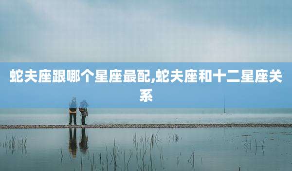 蛇夫座跟哪个星座最配,蛇夫座和十二星座关系