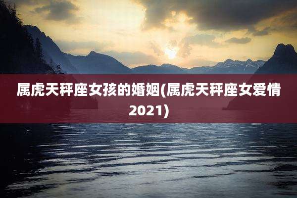 属虎天秤座女孩的婚姻(属虎天秤座女爱情2021)