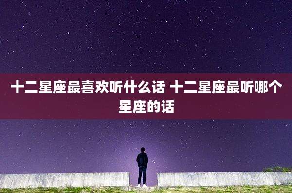 十二星座最喜欢听什么话 十二星座最听哪个星座的话