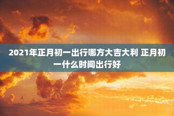 2021年正月初一出行哪方大吉大利 正月初一什么时间出行好