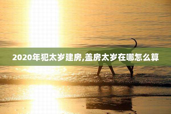 2020年犯太岁建房,盖房太岁在哪怎么算