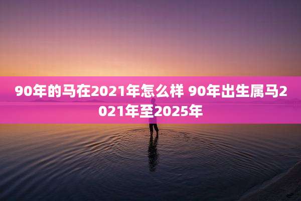 90年的马在2021年怎么样 90年出生属马2021年至2025年