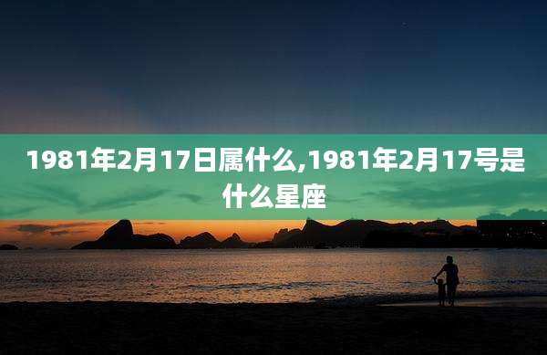 1981年2月17日属什么,1981年2月17号是什么星座
