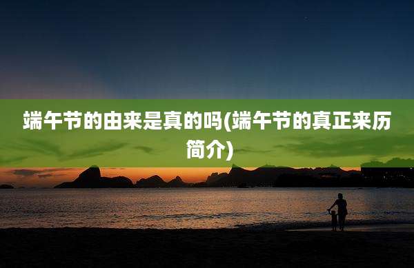 端午节的由来是真的吗(端午节的真正来历 简介)