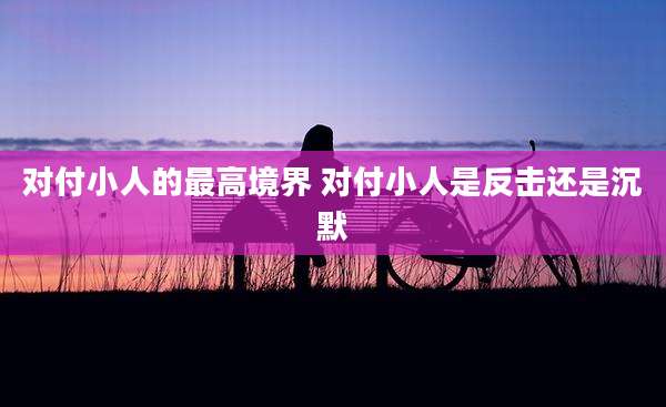 对付小人的最高境界 对付小人是反击还是沉默