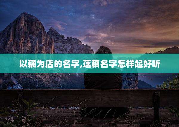 以藕为店的名字,莲藕名字怎样起好听